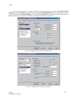 cenidet




          Una vez creado el circuito, crearemos el perfil de simulación utilizando el comando “NEW SIMULATION
PROFILE” del menú “PSPICE”, al nuevo perfil le llamaremos “PARAMETRICO CA”. En la ventana de edición de
perfil seleccionamos “AC SWEEP/NOISE” en el campo “ANALYSIS TYPE” de la lista disponible. Seleccionamos un
barrido logarítmico en el rango de 10 a 100kHz con 101 puntos por década, ver figura 273.




                             Fig. 273.- Configuración del análisis de barrido de CA.




                               Fig. 274.- Configuración del análisis paramétrico.



Cadence                                                                                              178
OrCAD REL. 9.2 LITE
 