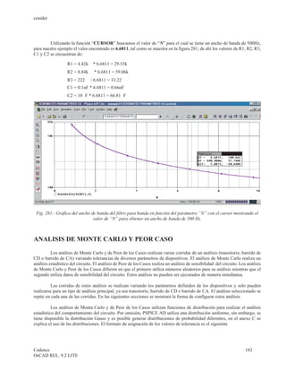 cenidet




         Utilizando la función “CURSOR” buscamos el valor de “N” para el cual se tiene un ancho de banda de 500Hz,
para nuestro ejemplo el valor encontrado es 6.6811, tal como se muestra en la figura 281, de ahí los valores de R1, R2, R3,
C1 y C2 se encuentran de:

                   R1 = 4.42kW    * 6.6811 = 29.53kW
                   R2 = 8.84kW    * 6.6811 = 59.06kW
                   R3 = 222W     / 6.6811 = 33.22W
                   C1 = 0.1nF * 6.6811 = 0.66nF
                   C2 = 10m F * 6.6811 = 66.81m F




 Fig. 281.- Gráfica del ancho de banda del filtro pasa banda en función del parámetro “N” con el cursor mostrando el
                               valor de “N” para obtener un ancho de banda de 500 Hz.



ANALISIS DE MONTE CARLO Y PEOR CASO

          Los análisis de Monte Carlo y de Peor de los Casos realizan varias corridas de un análisis (transitorio, barrido de
CD o barrido de CA) variando tolerancias de diversos parámetros de dispositivos. El análisis de Monte Carlo realiza un
análisis estadístico del circuito. El análisis de Peor de los Casos realiza un análisis de sensibilidad del circuito. Los análisis
de Monte Carlo y Peor de los Casos difieren en que el primero utiliza números aleatorios para su análisis mientras que el
segundo utiliza datos de sensibilidad del circuito. Estos análisis no pueden ser ejecutados de manera simultanea.

          Las corridas de estos análisis se realizan variando los parámetros definidos de los dispositivos y solo pueden
realizarse para un tipo de análisis principal, ya sea transitorio, barrido de CD o barrido de CA. El análisis seleccionado se
repite en cada una de las corridas. En las siguientes secciones se mostrará la forma de configurar estos análisis.

          Los análisis de Monta Carlo y de Peor de los Casos utilizan funciones de distribución para realizar el análisis
estadístico del comportamiento del circuito. Por omisión, PSPICE AD utiliza una distribución uniforme, sin embargo, se
tiene disponible la distribución Gauss y es posible generar distribuciones de probabilidad diferentes, en el anexo C se
explica el uso de las distribuciones. El formato de asignación de los valores de tolerancia es el siguiente




Cadence                                                                                                                  182
OrCAD REL. 9.2 LITE
 