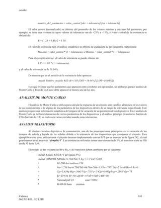 cenidet



                   nombre_del_parámetro = valor_central [dev = tolerancia] [lot = tolerancia]

         El valor central (normalizado) se obtiene del promedio de los valores mínimo y máximo del parámetro, por
ejemplo, se tiene una resistencia cuyos valores de tolerancia van de +25% a –15%, el valor central de la resistencia se
obtiene de:
                   R = (1.25 + 0.85)/2 = 1.05

          El valor de tolerancia para el análisis estadístico se obtiene de cualquiera de las siguientes expresiones:
                   Máximo = valor_central * (1 + tolerancia), o Mínimo = valor_central * (1 – tolerancia)

          Para el ejemplo anterior, el valor de tolerancia se puede obtener de:
                   1.25 = 1.05 * (1 + tolerancia),

y el valor de tolerancia es de 19.04%.

          De manera que en el modelo de la resistencia debe aparecer:
                   .model Nombre_modelo RES (R=1.05 [DEV=19.04%] [LOT=19.04%])

       Hay que recordar que los parámetros que aparecen entre corchetes son opcionales, sin embargo, para el análisis de
Monte Carlo y Peor de los Casos debe aparecer al menos uno de los dos.


ANALISIS DE MONTE CARLO

          El análisis de Monte Carlo se utiliza para calcular la respuesta de un circuito ante cambios aleatorios en los valores
de sus componentes o de alguno de los parámetros de los dispositivos dentro de un rango de tolerancia especificado. Este
análisis proporciona información estadística del impacto de la variación de un parámetro de un dispositivo. En el análisis de
Monte Carlo se definen tolerancias de ciertos parámetros de los dispositivos y el análisis principal (transitorio, barrido de
CD o barrido de CA) se realiza en varias corridas usando estas tolerancias.

ANALISIS TRANSITORIO

         Al diseñar circuitos digitales o de conmutación, una de las preocupaciones principales es la variación de los
tiempos de subida y bajada de las señales debida a la tolerancia de los dispositivos que componen el circuito. Para
ejemplificar este caso, utilizaremos el circuito inversor implementado con un BJT que se muestra en la figura 282, el cual
guardaremos en el proyecto “ejemplo14”. Las resistencias utilizadas tienen una tolerancia de 5%, el transistor varía su Hfe
desde 50 hasta 350.

          El modelo de las resistencias Rb y Rc, y del transistor deben cambiarse por el siguiente:
                   .model Rgauss RES(R=1 dev/gauss 5%)
                   .model Q2N3904 NPN(Is=6.734f Xti=3 Eg=1.11 Vaf=74.03
                   +                  Bf=200 dev/uniform 150
                   +                  Ne=1.259 Ise=6.734f Ikf=66.78m Xtb=1.5 Br=.7371 Nc=2 Isc=0 Ikr=0 Rc=1
                   +                  Cjc=3.638p Mjc=.3085 Vjc=.75 Fc=.5 Cje=4.493p Mje=.2593 Vje=.75
                   +                  Tr=239.5n Tf=301.2p Itf=.4 Vtf=4 Xtf=2 Rb=10)
                   *                  National pid=23               case=TO92
                   *                  88-09-08 bam       creation



Cadence                                                                                                                 183
OrCAD REL. 9.2 LITE
 