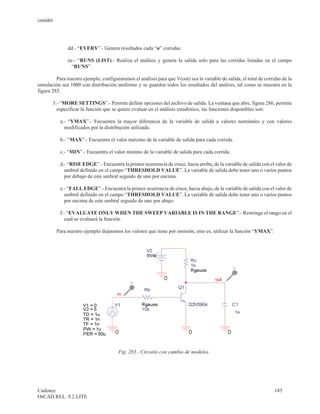 cenidet




               dd.- “EVERY”.- Genera resultados cada “n” corridas.

               ee.- “RUNS (LIST).- Realiza el análisis y genera la salida solo para las corridas listadas en el campo
                 “RUNS”.

         Para nuestro ejemplo, configuraremos el análisis para que V(out) sea la variable de salida, el total de corridas de la
simulación sea 1000 con distribución uniforme y se guarden todos los resultados del análisis, tal como se muestra en la
figura 285.

       3.- “MORE SETTINGS”.- Permite definir opciones del archivo de salida. La ventana que abre, figura 286, permite
         especificar la función que se quiere evaluar en el análisis estadístico, las funciones disponibles son:

           a.- “YMAX”.- Encuentra la mayor diferencia de la variable de salida a valores nominales y con valores
             modificados por la distribución utilizada.

           b.- “MAX”.- Encuentra el valor máximo de la variable de salida para cada corrida.

           c.- “MIN”.- Encuentra el valor mínimo de la variable de salida para cada corrida.

           d.- “RISE EDGE”.- Encuentra la primer ocurrencia de cruce, hacia arriba, de la variable de salida con el valor de
             umbral definido en el campo “THRESHOLD VALUE”. La variable de salida debe tener uno o varios puntos
             por debajo de este umbral seguido de uno por encima.

           e.- “FALL EDGE”.- Encuentra la primer ocurrencia de cruce, hacia abajo, de la variable de salida con el valor de
             umbral definido en el campo “THRESHOLD VALUE”. La variable de salida debe tener uno o varios puntos
             por encima de este umbral seguido de uno por abajo.

           f.- “EVALUATE ONLY WHEN THE SWEEP VARIABLE IS IN THE RANGE”.- Restringe el rango en el
             cual se evaluará la función.

          Para nuestro ejemplo dejaremos los valores que tiene por omisión, esto es, utilizar la función “YMAX”.




                                        Fig. 283.- Circuito con cambio de modelos.




Cadence                                                                                                               185
OrCAD REL. 9.2 LITE
 