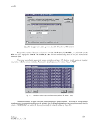 cenidet




                    Fig. 286.- Configuración de las opciones de salida del análisis de Monte Carlo.


         Para ejecutar el análisis seleccionado se utiliza el comando “RUN” del menú “PSPICE”, o se presiona la tecla de
F11, esto activa el programa PSPICE AD, en PSPICE AD se realizará la simulación y abrirá un área para desplegado de
formas de onda.

         Al terminar la simulación aparecerá la ventana mostrada en la figura 287, donde se tiene la opción de visualizar
una, varias o todas las corridas realizadas. Para muestro ejemplo pulsamos los botones “ALL” y “OK”.




                       Fig. 287.- Ventana de selección de resultados del análisis de Monte Carlo.


         Para nuestro ejemplo, se quiere conocer el comportamiento del tiempo de subida y del tiempo de bajada. Primero
desplegaremos el comportamiento del tiempo de subida en función del análisis estadístico, para esto utilizaremos la función
objetivo “RISETIME()” del análisis de desempeño aplicada al voltaje de salida, ver figura 288.




Cadence                                                                                                           187
OrCAD REL. 9.2 LITE
 