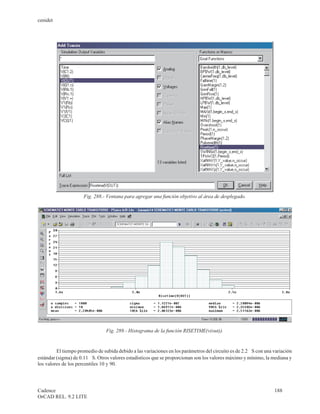 cenidet




                      Fig. 288.- Ventana para agregar una función objetivo al área de desplegado.




                                 Fig. 289.- Histograma de la función RISETIME(v(out)).


         El tiempo promedio de subida debido a las variaciones en los parámetros del circuito es de 2.2 m S con una variación
estándar (sigma) de 0.11 m S. Otros valores estadísticos que se proporcionan son los valores máximo y mínimo, la mediana y
los valores de los percentiles 10 y 90.




Cadence                                                                                                             188
OrCAD REL. 9.2 LITE
 