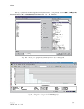 cenidet




         Para ver el comportamiento del tiempo de bajada reemplazaremos el histograma de la función RISETIME(v(out))
por el de la función FALLTIME(v(out)) utilizaremos la tecla “INS”, ver figura 290.




                     Fig. 290.- Ventana para agregar una función objetivo al área de desplegado.




                               Fig. 291.- Histograma de la función FALLTIME(v(out)).




Cadence                                                                                                     189
OrCAD REL. 9.2 LITE
 