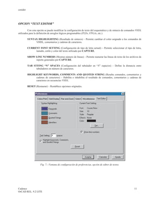 cenidet




OPCION “TEXT EDITOR”

         Con esta opción se puede modificar la configuración de texto del esquemático y de sintaxis de comandos VHDL
utilizados para la definición de arreglos lógicos programables (PLDs, FPGAs, etc.).

          SYNTAX HIGHLIGHTING (Resaltado de sintaxis) – Permite cambiar el color asignado a los comandos de
               VHDL, comentarios y cadenas de caracteres.

          CURRENT FONT SETTING (Configuración de tipo de letra actual) – Permite seleccionar el tipo de letra,
               tamaño, estilo y color del texto utilizado por CAPTURE.

          SHOW LINE NUMBERS (Mostrar número de líneas) – Permite numerar las líneas de texto de los archivos de
               reporte generados por CAPTURE.

          TAB STTING “N” SPACES (Configuración del tabulador en “N” espacios) – Define la distancia entre
                tabuladores en número de caracteres.

          HIGHLIGHT KEYWORDS, COMMENTS AND QUOTED STRING (Resalta comandos, comentarios y
                cadenas de caracteres) – Habilita o inhabilita el resaltado de comandos, comentarios y cadenas de
                caracteres en secuencias VHDL.

          RESET (Restaurar) – Restablece opciones originales.




                      Fig. 7.- Ventana de configuración de preferencias, opción de editor de textos.




Cadence                                                                                                      11
OrCAD REL. 9.2 LITE
 