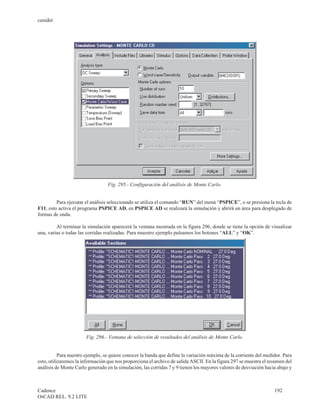 cenidet




                                  Fig. 295.- Configuración del análisis de Monte Carlo.


         Para ejecutar el análisis seleccionado se utiliza el comando “RUN” del menú “PSPICE”, o se presiona la tecla de
F11, esto activa el programa PSPICE AD, en PSPICE AD se realizará la simulación y abrirá un área para desplegado de
formas de onda.

         Al terminar la simulación aparecerá la ventana mostrada en la figura 296, donde se tiene la opción de visualizar
una, varias o todas las corridas realizadas. Para muestro ejemplo pulsamos los botones “ALL” y “OK”.




                       Fig. 296.- Ventana de selección de resultados del análisis de Monte Carlo.


           Para nuestro ejemplo, se quiere conocer la banda que define la variación máxima de la corriente del medidor. Para
esto, utilizaremos la información que nos proporciona el archivo de salida ASCII. En la figura 297 se muestra el resumen del
análisis de Monte Carlo generado en la simulación, las corridas 7 y 9 tienen los mayores valores de desviación hacia abajo y



Cadence                                                                                                            192
OrCAD REL. 9.2 LITE
 