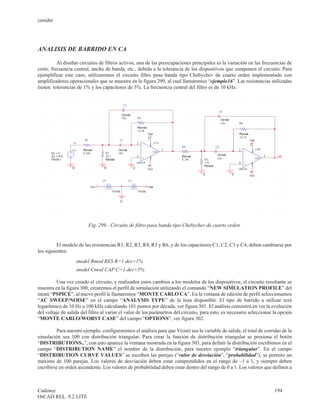 cenidet




ANALISIS DE BARRIDO EN CA

          Al diseñar circuitos de filtros activos, una de las preocupaciones principales es la variación en las frecuencias de
corte, frecuencia central, ancho de banda, etc., debida a la tolerancia de los dispositivos que componen el circuito. Para
ejemplificar este caso, utilizaremos el circuito filtro pasa banda tipo Chebychev de cuarto orden implementado con
amplificadores operacionales que se muestra en la figura 299, al cual llamaremos “ejemplo16”. Las resistencias utilizadas
tienen tolerancias de 1% y los capacitores de 5%. La frecuencia central del filtro es de 10 kHz.




                         Fig. 299.- Circuito de filtro pasa banda tipo Chebychev de cuarto orden.


          El modelo de las resistencias R1, R2, R3, R4, R5 y R6, y de los capacitores C1, C2, C3 y C4, deben cambiarse por
los siguientes:
                   .model Rmod RES R=1 dev=1%
                   .model Cmod CAP C=1 dev=5%

         Una vez creado el circuito, y realizados estos cambios a los modelos de los dispositivos, el circuito resultante se
muestra en la figura 300, crearemos el perfil de simulación utilizando el comando “NEW SIMULATION PROFILE” del
menú “PSPICE”, al nuevo perfil le llamaremos “MONTE CARLO CA”. En la ventana de edición de perfil seleccionamos
“AC SWEEP/NOISE” en el campo “ANALYSIS TYPE” de la lista disponible. El tipo de barrido a utilizar será
logarítmico de 10 Hz a 100 kHz calculando 101 puntos por década, ver figura 301. El análisis consistirá en ver la evolución
del voltaje de salida del filtro al variar el valor de los parámetros del circuito, para esto, es necesario seleccionar la opción
“MONTE CARLO/WORST CASE” del campo “OPTIONS”, ver figura 302.

         Para nuestro ejemplo, configuraremos el análisis para que V(out) sea la variable de salida, el total de corridas de la
simulación sea 100 con distribución triangular. Para crear la función de distribución triangular se presiona el botón
“DISTRIBUTIONS..”, con esto aparece la ventana mostrada en la figura 303, para definir la distribución escribimos en el
campo “DISTRIBUTION NAME” el nombre de la distribución, para nuestro ejemplo “triangular”. En el campo
“DISTRIBUTION CURVE VALUES” se escriben las parejas (“valor de desviación”, “probabilidad”), se permite un
máximo de 100 parejas. Los valores de desviación deben estar comprendidos en el rango de –1 a 1, y siempre deben
escribirse en orden ascendente. Los valores de probabilidad deben estar dentro del rango de 0 a 1. Los valores que definen a



Cadence                                                                                                                 194
OrCAD REL. 9.2 LITE
 