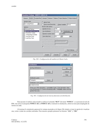 cenidet




                                 Fig. 302.- Configuración del análisis de Monte Carlo.




                             Fig. 303.- Configuración de nuevas funciones de distribución.


         Para ejecutar el análisis seleccionado se utiliza el comando “RUN” del menú “PSPICE”, o se presiona la tecla de
F11, esto activa el programa PSPICE AD, en PSPICE AD se realizará la simulación y abrirá un área para desplegado de
formas de onda.

         Al terminar la simulación aparecerá la ventana mostrada en la figura 304, donde se tiene la opción de visualizar
una, varias o todas las corridas realizadas. Para muestro ejemplo pulsamos los botones “ALL” y “OK”.




Cadence                                                                                                         196
OrCAD REL. 9.2 LITE
 