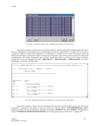 cenidet




                        Fig. 304.- Ventana de selección de resultados del análisis de Monte Carlo.


         Para nuestro ejemplo, se quiere conocer la banda que define la variación máxima del comportamiento del circuito.
Para esto, utilizaremos la información que nos proporciona el archivo de salida ASCII. En la figura 305 se muestra el
resumen del análisis de Monte Carlo generado en la simulación, las corridas 30 y 62 tienen los mayores valores de
desviación hacia abajo y arriba de las corridas, de manera que utilizaremos estas corridas como los límites de variación del
comportamiento del circuito. Recordando que la primer corrida del análisis se realiza con los valores nominales,
agregaremos al área de desplegado los trazos “DB(V(out)@1)”, “DB(V(out)@30)” y “DB(V(out)@62)”. Los trazos
desplegados se muestran en la figura 306.




                       Fig. 305.- Resumen del análisis de Monte Carlo del archivo de salida ASCII.


         Para nuestro ejemplo, se quiere conocer el corrimiento de la frecuencia central del filtro ante las variaciones de las
resistencias y capacitores. Este análisis se hace por medio de la función objetivo “CENTERFREQ(trazo, nivel)”.
Borramos los trazos del área de desplegado, ejecutamos el comando “OPTIONS” del menú “TOOLS” y modificamos el
campo “NUMBER OF HISTOGRAM DIVISIONS” de 10 a 50 y presionamos el botón “OK”, ver figura 307.



Cadence                                                                                                               197
OrCAD REL. 9.2 LITE
 