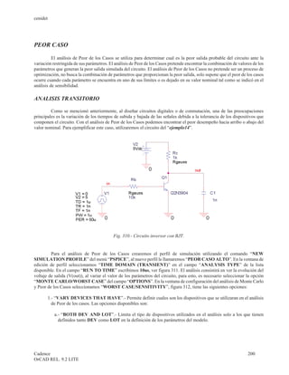 cenidet




PEOR CASO

          El análisis de Peor de los Casos se utiliza para determinar cual es la peor salida probable del circuito ante la
variación restringida de sus parámetros. El análisis de Peor de los Casos pretende encontrar la combinación de valores de los
parámetros que generan la peor salida simulada del circuito. El análisis de Peor de los Casos no pretende ser un proceso de
optimización, no busca la combinación de parámetros que proporcionan la peor salida, solo supone que el peor de los casos
ocurre cuando cada parámetro se encuentra en uno de sus límites o es dejado en su valor nominal tal como se indicó en el
análisis de sensibilidad.

ANALISIS TRANSITORIO

         Como se mencionó anteriormente, al diseñar circuitos digitales o de conmutación, una de las preocupaciones
principales es la variación de los tiempos de subida y bajada de las señales debida a la tolerancia de los dispositivos que
componen el circuito. Con el análisis de Peor de los Casos podemos encontrar el peor desempeño hacia arribo o abajo del
valor nominal. Para ejemplificar este caso, utilizaremos el circuito del “ejemplo14”.




                                           Fig. 310.- Circuito inversor con BJT.


         Para el análisis de Peor de los Casos crearemos el perfil de simulación utilizando el comando “NEW
SIMULATION PROFILE” del menú “PSPICE”, al nuevo perfil le llamaremos “PEOR CASO ALTO”. En la ventana de
edición de perfil seleccionamos “TIME DOMAIN (TRANSIENT)” en el campo “ANALYSIS TYPE” de la lista
disponible. En el campo “RUN TO TIME” escribimos 10us, ver figura 311. El análisis consistirá en ver la evolución del
voltaje de salida (V(out)), al variar el valor de los parámetros del circuito, para esto, es necesario seleccionar la opción
“MONTE CARLO/WORST CASE” del campo “OPTIONS”. En la ventana de configuración del análisis de Monte Carlo
y Peor de los Casos seleccionamos “WORST CASE/SENSITIVITY”, figura 312, tiene las siguientes opciones:

       1.- “VARY DEVICES THAT HAVE”.- Permite definir cuales son los dispositivos que se utilizaran en el análisis
         de Peor de los casos. Las opciones disponibles son:

           a.- “BOTH DEV AND LOT”.- Limita el tipo de dispositivos utilizados en el análisis solo a los que tienen
             definidos tanto DEV como LOT en la definición de los parámetros del modelo.




Cadence                                                                                                             200
OrCAD REL. 9.2 LITE
 