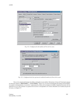 cenidet




                               Fig. 312.- Configuración del análisis de Peor de los casos.




                  Fig. 313.- Configuración de las opciones de salida del análisis de Peor de los casos.


         Para ver la variación del tiempo de subida y de bajada en este análisis. Borraremos el trazo de V(out) para agregar
las funciones objetivo “RISETIME()” y “FALLTIME()”, figura 316, en el área de desplegado del análisis de desempeño.
Los puntos correspondientes a la sección 1 representan los valores de los tiempos de subida y bajada del inversor con los
dispositivos en su valor nominal. Los puntos de la sección 2 corresponden a los valores obtenidos con el análisis de peor de
los casos, ver figura 317.




Cadence                                                                                                            202
OrCAD REL. 9.2 LITE
 