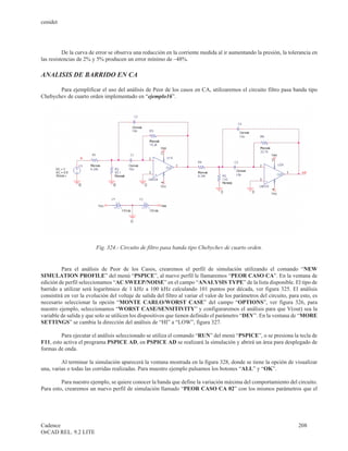 cenidet




          De la curva de error se observa una reducción en la corriente medida al ir aumentando la presión, la tolerancia en
las resistencias de 2% y 5% producen un error mínimo de –48%.

ANALISIS DE BARRIDO EN CA

       Para ejemplificar el uso del análisis de Peor de los casos en CA, utilizaremos el circuito filtro pasa banda tipo
Chebychev de cuarto orden implementado en “ejemplo16”.




                         Fig. 324.- Circuito de filtro pasa banda tipo Chebychev de cuarto orden.


         Para el análisis de Peor de los Casos, crearemos el perfil de simulación utilizando el comando “NEW
SIMULATION PROFILE” del menú “PSPICE”, al nuevo perfil le llamaremos “PEOR CASO CA”. En la ventana de
edición de perfil seleccionamos “AC SWEEP/NOISE” en el campo “ANALYSIS TYPE” de la lista disponible. El tipo de
barrido a utilizar será logarítmico de 1 kHz a 100 kHz calculando 101 puntos por década, ver figura 325. El análisis
consistirá en ver la evolución del voltaje de salida del filtro al variar el valor de los parámetros del circuito, para esto, es
necesario seleccionar la opción “MONTE CARLO/WORST CASE” del campo “OPTIONS”, ver figura 326, para
nuestro ejemplo, seleccionamos “WORST CASE/SENSITIVITY” y configuraremos el análisis para que V(out) sea la
variable de salida y que solo se utilicen los dispositivos que tienen definido el parámetro “DEV”. En la ventana de “MORE
SETTINGS” se cambia la dirección del análisis de “HI” a “LOW”, figura 327.

         Para ejecutar el análisis seleccionado se utiliza el comando “RUN” del menú “PSPICE”, o se presiona la tecla de
F11, esto activa el programa PSPICE AD, en PSPICE AD se realizará la simulación y abrirá un área para desplegado de
formas de onda.

         Al terminar la simulación aparecerá la ventana mostrada en la figura 328, donde se tiene la opción de visualizar
una, varias o todas las corridas realizadas. Para muestro ejemplo pulsamos los botones “ALL” y “OK”.

         Para nuestro ejemplo, se quiere conocer la banda que define la variación máxima del comportamiento del circuito.
Para esto, crearemos un nuevo perfil de simulación llamado “PEOR CASO CA 02” con los mismos parámetros que el




Cadence                                                                                                                208
OrCAD REL. 9.2 LITE
 