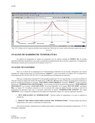 cenidet




Fig. 329.- Gráficas de la respuesta del filtro pasa banda tipo Chebychev de cuarto orden utilizando análisis de peor de
                                                        los casos.


ANALISIS DE BARRIDO DE TEMPERATURA

          En análisis de temperatura se realiza en conjunción con los análisis estándar de PSPICE AD. Es posible
especificar diferentes temperaturas a las cuales se analizará el comportamiento de un circuito o dispositivo. La temperatura
utilizada por omisión para la ejecución de los análisis es de 27°C.


ANALISIS TRANSITORIO

        Para ver el efecto de la temperatura en el funcionamiento transitorio de un circuito, utilizaremos un circuito
regulador de voltaje de tipo lineal, al cual llamaremos “ejemplo17” y que es mostrado en la figura 330. Los dispositivos
semiconductores D1, D2, D3, D4, D5 y Q1 se verán afectados por la temperatura de operación.

          Para que a temperatura nominal (27°C) el regulador proporcione 5V a la carga Rcarga, es necesario modificar el
valor del voltaje de ruptura del modelo del diodo Zener, de Bv=4.7 a Bv=6.3. Para el análisis de temperatura crearemos el
perfil de simulación utilizando el comando “NEW SIMULATION PROFILE” del menú “PSPICE”, al nuevo perfil le
llamaremos “TEMPERATURA TRANSITORIA”. En la ventana de edición de perfil seleccionamos “TIME DOMAIN
(TRANSIENT)” en el campo “ANALYSIS TYPE” de la lista disponible. En el campo “RUN TO TIME” escribimos
50us, ver figura 331. El análisis consistirá en ver la evolución del voltaje de salida (V(out)), al variar el valor de la
temperatura de operación, para esto, es necesario seleccionar la opción “TEMPERATURE (SWEEP)” del campo
“OPTIONS”. En la ventana de configuración del análisis de temperatura, figura 332, tiene las siguientes opciones:

       1.- “RUN SIMUALTION AT TEMPERATURE”.- Permite definir la temperatura a la cual se realizará la
         simulación.

       2.- “REPEAT THE SIMULATION FOR EACH OF THE TEMPERATURES”.- Permite definir una lista de
         temperaturas a las cuales se realizarán las simulaciones.

        Para nuestro ejemplo, configuraremos el análisis para repetir la simulación a las siguientes temperaturas: -27, 27 y
150 grados centígrados




Cadence                                                                                                            211
OrCAD REL. 9.2 LITE
 
