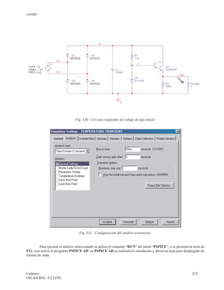 cenidet




                                 Fig. 330.- Circuito regulador de voltaje de tipo lineal.




                                   Fig. 331.- Configuración del análisis transitorio.


         Para ejecutar el análisis seleccionado se utiliza el comando “RUN” del menú “PSPICE”, o se presiona la tecla de
F11, esto activa el programa PSPICE AD, en PSPICE AD se realizará la simulación y abrirá un área para desplegado de
formas de onda.




Cadence                                                                                                        212
OrCAD REL. 9.2 LITE
 
