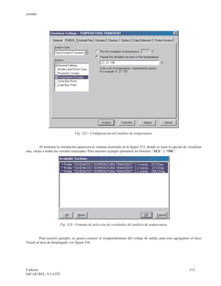 cenidet




                                 Fig. 332.- Configuración del análisis de temperatura.


         Al terminar la simulación aparecerá la ventana mostrada en la figura 333, donde se tiene la opción de visualizar
una, varias o todas las corridas realizadas. Para muestro ejemplo pulsamos los botones “ALL” y “OK”.




                       Fig. 333.- Ventana de selección de resultados del análisis de temperatura.


         Para nuestro ejemplo, se quiere conocer el comportamiento del voltaje de salida, para esto agregamos el trazo
V(out) al área de desplegado, ver figura 334.




Cadence                                                                                                         213
OrCAD REL. 9.2 LITE
 