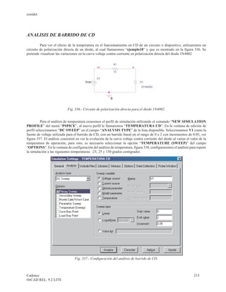 cenidet




ANALISIS DE BARRIDO DE CD

         Para ver el efecto de la temperatura en el funcionamiento en CD de un circuito o dispositivo, utilizaremos un
circuito de polarización directa de un diodo, al cual llamaremos “ejemplo18” y que es mostrado en la figura 336. Se
pretende visualizar las variaciones en la curva voltaje contra corriente en polarización directa del diodo 1N4002




                            Fig. 336.- Circuito de polarización directa para el diodo 1N4002.


          Para el análisis de temperatura crearemos el perfil de simulación utilizando el comando “NEW SIMULATION
PROFILE” del menú “PSPICE”, al nuevo perfil le llamaremos “TEMPERATURA CD”. En la ventana de edición de
perfil seleccionamos “DC SWEEP” en el campo “ANALYSIS TYPE” de la lista disponible. Seleccionamos V1 como la
fuente de voltaje utilizada para el barrido de CD, con un barrido lineal en el rango de 0 a 2 con incrementos de 0.05, ver
figura 337. El análisis consistirá en ver la evolución de la curva voltaje contra corriente del diodo al variar el valor de la
temperatura de operación, para esto, es necesario seleccionar la opción “TEMPERATURE (SWEEP)” del campo
“OPTIONS”. En la ventana de configuración del análisis de temperatura, figura 338, configuraremos el análisis para repetir
la simulación a las siguientes temperaturas: -25, 25 y 150 grados centígrados




                                 Fig. 337.- Configuración del análisis de barrido de CD.



Cadence                                                                                                              215
OrCAD REL. 9.2 LITE
 