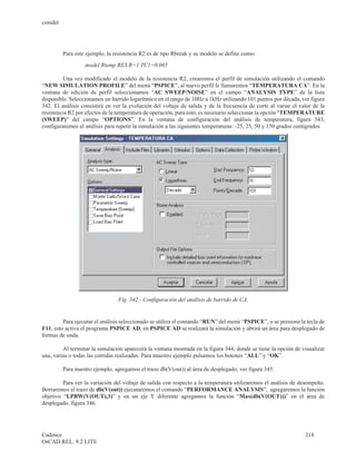 cenidet




          Para este ejemplo, la resistencia R2 es de tipo Rbreak y su modelo se define como:
                  .model Rtemp RES R=1 TC1=0.005

         Una vez modificado el modelo de la resistencia R2, crearemos el perfil de simulación utilizando el comando
“NEW SIMULATION PROFILE” del menú “PSPICE”, al nuevo perfil le llamaremos “TEMPERATURA CA”. En la
ventana de edición de perfil seleccionamos “AC SWEEP/NOISE” en el campo “ANALYSIS TYPE” de la lista
disponible. Seleccionamos un barrido logarítmico en el rango de 10Hz a 1kHz utilizando 101 puntos por década, ver figura
342. El análisis consistirá en ver la evolución del voltaje de salida y de la frecuencia de corte al variar el valor de la
resistencia R2 por efectos de la temperatura de operación, para esto, es necesario seleccionar la opción “TEMPERATURE
(SWEEP)” del campo “OPTIONS”. En la ventana de configuración del análisis de temperatura, figura 343,
configuraremos el análisis para repetir la simulación a las siguientes temperaturas: -25, 25, 50 y 150 grados centígrados




                                 Fig. 342.- Configuración del análisis de barrido de CA.


         Para ejecutar el análisis seleccionado se utiliza el comando “RUN” del menú “PSPICE”, o se presiona la tecla de
F11, esto activa el programa PSPICE AD, en PSPICE AD se realizará la simulación y abrirá un área para desplegado de
formas de onda.

         Al terminar la simulación aparecerá la ventana mostrada en la figura 344, donde se tiene la opción de visualizar
una, varias o todas las corridas realizadas. Para muestro ejemplo pulsamos los botones “ALL” y “OK”.

          Para nuestro ejemplo, agregamos el trazo db(V(out)) al área de desplegado, ver figura 345.

         Para ver la variación del voltaje de salida con respecto a la temperatura utilizaremos el análisis de desempeño.
Borraremos el trazo de db(V(out)) ejecutaremos el comando “PERFORMANCE ANALYSIS”, agregaremos la función
objetivo “LPBW(V(OUT),3)” y en un eje Y diferente agregamos la función “Max(db(V(OUT)))” en el área de
desplegado, figura 346.




Cadence                                                                                                          218
OrCAD REL. 9.2 LITE
 