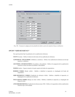 cenidet




           Fig. 10b.- Ventana de configuración de plantilla de diseño, opción de tamaño de hoja en milímetros.



OPCION “GRID REFERENCE”

          Esta opción permite fijar los parámetros de la cuadrícula de referencia.

          COUNT (Cuenta) – Define el número de divisiones de las cuadrículas de referencia.

          ALPHABETIC AND NUMERIC (Alfabético y numérico) – Define si las cuadrículas de referencia son de tipo
               numérico o alfabético.

          ASCENDING AND DESCENDING (Ascendente y descendente) – Define si la asignación de la cuadrícula de
               referencia se hace de manera ascendente o descendente.

          WIDTH (Ancho) – Espacio tomado en la parte superior del editor de esquemáticos.

          BORDER VISIBLE (Borde visible) – Habilita o inhabilita la impresión y/o desplegado del borde del
               esquemático.

          GRID REFERENCE VISIBLE (Cuadrícula de referencia visible) - Habilita o inhabilita la impresión y/o
                desplegado de la cuadrícula de referencia.

          TITLE BLOCK VISIBLE (Bloque de titulo visible) - Habilita o inhabilita la impresión y/o desplegado del
                bloque de titulo.

          ANSI GRID REFERENCE (Cuadrícula de referencia tipo ANSI) – Define si el esquemático utiliza cuadrícula de
                referencia tipo ANSI estándar.



Cadence                                                                                                          14
OrCAD REL. 9.2 LITE
 