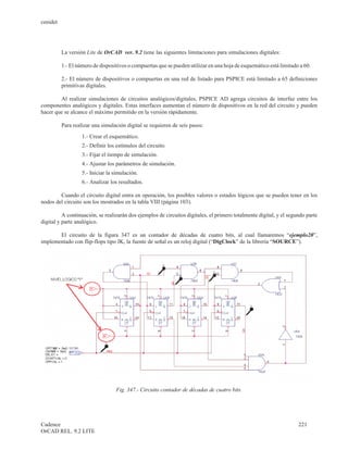 cenidet




          La versión Lite de OrCAD ver. 9.2 tiene las siguientes limitaciones para simulaciones digitales:

          1.- El número de dispositivos o compuertas que se pueden utilizar en una hoja de esquemático está limitado a 60.

          2.- El número de dispositivos o compuertas en una red de listado para PSPICE está limitado a 65 definiciones
          primitivas digitales.

        Al realizar simulaciones de circuitos analógicos/digitales, PSPICE AD agrega circuitos de interfaz entre los
componentes analógicos y digitales. Estas interfaces aumentan el número de dispositivos en la red del circuito y pueden
hacer que se alcance el máximo permitido en la versión rápidamente.

          Para realizar una simulación digital se requieren de seis pasos:
                   1.- Crear el esquemático.
                   2.- Definir los estímulos del circuito.
                   3.- Fijar el tiempo de simulación.
                   4.- Ajustar los parámetros de simulación.
                   5.- Iniciar la simulación.
                   6.- Analizar los resultados.

        Cuando el circuito digital entra en operación, los posibles valores o estados lógicos que se pueden tener en los
nodos del circuito son los mostrados en la tabla VIII (página 103).

          A continuación, se realizarán dos ejemplos de circuitos digitales, el primero totalmente digital, y el segundo parte
digital y parte analógico.

       El circuito de la figura 347 es un contador de décadas de cuatro bits, al cual llamaremos “ejemplo20”,
implementado con flip-flops tipo JK, la fuente de señal es un reloj digital (“DigClock” de la librería “SOURCE”).




                                  Fig. 347.- Circuito contador de décadas de cuatro bits.




Cadence                                                                                                              221
OrCAD REL. 9.2 LITE
 