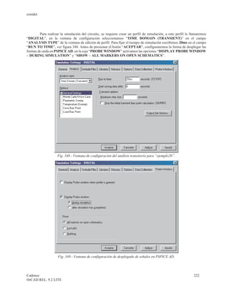 cenidet




        Para realizar la simulación del circuito, se requiere crear un perfil de simulación, a este perfil le llamaremos
“DIGITAL”, en la ventana de configuración seleccionamos “TIME DOMAIN (TRANSIENT)” en el campo
“ANALYSIS TYPE” de la ventana de edición de perfil. Para fijar el tiempo de simulación escribimos 20ms en el campo
“RUN TO TIME”, ver figura 348. Antes de presionar el botón “ACEPTAR”, configuraremos la forma de desplegar las
formas de onda en PSPICE AD, en la ceja “PROBE WINDOW” activamos las opciones “DISPLAY PROBE WINDOW
– DURING SIMULATION” y “SHOW – ALL MARKERS ON OPEN SCHEMATICS”.




                    Fig. 348.- Ventana de configuración del análisis transitorio para “ejemplo20”.




                    Fig. 349.- Ventana de configuración de desplegado de señales en PSPICE AD.




Cadence                                                                                                        222
OrCAD REL. 9.2 LITE
 