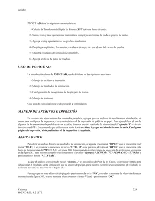cenidet




          PSPICE AD tiene las siguientes características:

           1.- Calcula la Transformada Rápida de Fourier (FFT) de una forma de onda.

           2.- Suma, resta y hace operaciones matemáticas complejas en formas de ondas o grupos de ondas.

           3.- Agrega texto y apuntadores a las gráficas resultantes.

           4.- Despliega amplitudes, frecuencias, escalas de tiempo, etc. con el uso del cursor de prueba.

           5.- Muestra resultados de simulaciones múltiples.

           6.- Agrega archivos de datos de pruebas.


USO DE PSPICE AD

          La introducción al uso de PSPICE AD puede dividirse en las siguientes secciones:

           1.- Manejo de archivos e impresión.

           2.- Manejo de resultados de simulación.

           3.- Configuración de las opciones de desplegado de trazos.

           4.- Manejo de ventanas.

          Cada una de estas secciones se desglosarán a continuación.


MANEJO DE ARCHIVOS E IMPRESIÓN

         En esta sección se encuentran los comandos para abrir, agregar y cerrar archivos de resultados de simulación, así
como para configurar la impresora y las características de la impresión de gráficos en papel. Para ejemplificar el uso de
algunos de los comandos disponibles en esta sección, haremos uso del resultado de simulación del “ejemplo14” – circuito
inversor con BJT -. Los comando que utilizaremos serán Abrir archivo, Agregar archivo de formas de onda, Configurar
página de impresión, Vista preliminar de la impresión, e Imprimir.

ABRIR ARCHIVO

          Para abrir un archivo binario de resultados de simulación, se ejecuta el comando “OPEN” que se encuentra en el
menú “FILE”, o se presiona la secuencia de teclas “CTRL O”, o se presiona el botón de “OPEN” que se encuentra en la
barra de herramientas de PSPICE AD, ver figura 360. Este comando abre la ventana de selección de archivo que se muestra
en la figura 361, para nuestro ejemplo seleccionaremos el archivo “ejemplo14-SCHEMATIC1-PEOR CASO ALTO.dat” y
presionamos el botón “ACEPTAR”.

         Ya que el análisis seleccionado para el “ejemplo14” es un análisis de Peor de los Casos, se abre una ventana para
seleccionar el resultado de la simulación que se quiere desplegar, para nuestro ejemplo seleccionaremos el resultado no
nominal, tal como se muestra en la figura 362.

        Para agregar un trazo al área de desplegado presionamos la tecla “INS”, esto abre la ventana de selección de trazos
mostrada en la figura 363, en esta ventana seleccionamos el trazo V(out) y presionamos “OK”




Cadence                                                                                                           229
OrCAD REL. 9.2 LITE
 