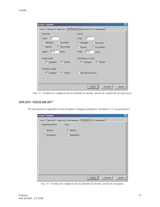 cenidet




              Fig. 11.- Ventana de configuración de plantilla de diseño, opción de cuadrícula de referencia.


OPCION “HIERARCHY”

          En esta opción se especifica el uso de partes y bloques jerárquicos “primitivos” y “no-primitivos”.




                      Fig. 12.- Ventana de configuración de plantilla de diseño, opción de jerarquía.



Cadence                                                                                                         15
OrCAD REL. 9.2 LITE
 