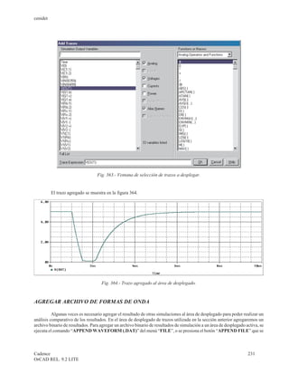 cenidet




                                  Fig. 363.- Ventana de selección de trazos a desplegar.


          El trazo agregado se muestra en la figura 364.




                                    Fig. 364.- Trazo agregado al área de desplegado.



AGREGAR ARCHIVO DE FORMAS DE ONDA

          Algunas veces es necesario agregar el resultado de otras simulaciones al área de desplegado para poder realizar un
análisis comparativo de los resultados. En el área de desplegado de trazos utilizada en la sección anterior agregaremos un
archivo binario de resultados. Para agregar un archivo binario de resultados de simulación a un área de desplegado activa, se
ejecuta el comando “APPEND WAVEFORM (.DAT)” del menú “FILE”, o se presiona el botón “APPEND FILE” que se



Cadence                                                                                                             231
OrCAD REL. 9.2 LITE
 