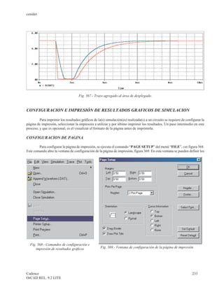 cenidet




                                     Fig. 367.- Trazo agregado al área de desplegado.



CONFIGURACION E IMPRESIÓN DE RESULTADOS GRAFICOS DE SIMULACION

         Para imprimir los resultados gráficos de la(s) simulación(es) realizada(s) a un circuito se requiere de configurar la
página de impresión, seleccionar la impresora a utilizar y por último imprimir los resultados. Un paso intermedio en este
proceso, y que es opcional, es el visualizar el formato de la página antes de imprimirla.

CONFIGURACION DE PAGINA

        Para configurar la página de impresión, se ejecuta el comando “PAGE SETUP” del menú “FILE”, ver figura 368.
Este comando abre la ventana de configuración de la página de impresión, figura 369. En esta ventana se pueden definir los




  Fig. 368.- Comandos de configuración e
      impresión de resultados gráficos              Fig. 369.- Ventana de configuración de la página de impresión.




Cadence                                                                                                              233
OrCAD REL. 9.2 LITE
 