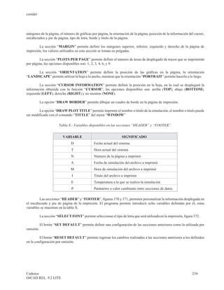 cenidet




márgenes de la página, el número de gráficas por página, la orientación de la página, posición de la información del cursor,
encabezados y pie de página, tipo de letra, borde y titulo de la página.

        La sección “MARGIN” permite definir los márgenes superior, inferior, izquierdo y derecho de la página de
impresión, los valores utilizados en esta sección se toman en pulgadas.

         La sección “PLOTS PER PAGE” permite definir el número de áreas de desplegado de trazos que se imprimirán
por página, las opciones disponibles son: 1, 2, 3, 4, 6, y 9.

      La sección “ORIENTATION” permite definir la posición de las gráficas en la página, la orientación
“LANDSCAPE” permite utilizar la hoja a lo ancho, mientras que la orientación “PORTRAIT” permite hacerlo a lo largo.

         La sección “CURSOR INFORMATION” permite definir la posición en la hoja, en la cual se desplegará la
información obtenida con la función “CURSOR”, las opciones disponibles son: arriba (TOP), abajo (BOTTOM),
izquierda (LEFT), derecha (RIGHT) y no mostrar (NONE).

           La opción “DRAW BORDER” permite dibujar un cuadro de borde en la página de impresión.

        La opción “DRAW PLOT TITLE” permite imprimir el nombre o titulo de la simulación, el nombre o titulo puede
ser modificado con el comando “TITTLE” del menú “WINDOW”

                        Tabla X.- Variables disponibles en las secciones “HEADER” y “FOOTER”.


                          VARIABLE                                 SIGNIFICADO
                                D               Fecha actual del sistema
                                T               Hora actual del sistema
                                N               Número de la página a imprimir
                                A               Fecha de simulación del archivo a imprimir
                                M               Hora de simulación del archivo a imprimir
                                I               Titulo del archivo a imprimir
                                E               Temperatura a la que se realizo la simulación
                                P               Parámetro o valor cambiante entre secciones de datos

         Las secciones “HEADER” y “FOOTER”, figuras 370 y 371, permiten personalizar la información desplegada en
el encabezado y pie de página de la impresión. El programa permite introducir ocho variables definidas por él, estas
variables se muestran en la tabla X.

           La sección “SELECT FONT” permite seleccionar el tipo de letra que será utilizada en la impresión, figura 372.

           El botón “SET DEFAULT” permite definir una configuración de las secciones anteriores como la utilizada por
omisión.

         El botón “RESET DEFAULT” permite regresar los cambios realizados a las secciones anteriores a los definidos
en la configuración por omisión.




Cadence                                                                                                            234
OrCAD REL. 9.2 LITE
 