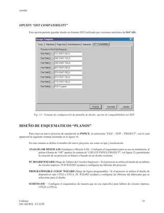 cenidet




OPCION “SDT COMPATIBILITY”

          Esta opción permite guardar diseño en formato SDT (utilizado por versiones anteriores de OrCAD).




              Fig. 13.- Ventana de configuración de plantilla de diseño, opción de compatibilidad con SDT.



DISEÑO DE ESQUEMATICOS “PLANOS”

        Para crear un nuevo proyecto de simulación en PSPICE, se selecciona “FILE – NEW – PROJECT”, con lo cual
aparecerá la siguiente ventana mostrada en la figura 14.

          En esta ventana se define el nombre del nuevo proyecto, así como su tipo y localización.

          ANALOG OR MIXED A/D (Analógico o Mezcla A/D) – Configura el esquemático para su uso en simulación, al
               pulsar el botón de “OK” aparece la ventana de “CREATE PSPICE PROJECT”, ver figura 15, permitiendo
               la creación de un proyecto en blanco o basado en un diseño existente.

          PC BOARD WIZARD (Mago de Tablero de Circuitos Impresos) – Si el proyecto se enfoca al diseño de un tablero
                de circuito impreso, PCB WIZARD ayudará a configurar las librerías del proyecto.

          PROGRAMMABLE LOGIC WIZARD (Mago de lógica programable) - Si el proyecto se enfoca al diseño de
               dispositivos tipo CPLD o FPGA, PL WIZARD ayudará a configurar las librerías del fabricante que se
               seleccione para el diseño.

          SCHEMATIC – Configura el esquemático de manera que no sea especifico para tablero de circuito impreso,
               CPLDs o FPGAs.




Cadence                                                                                                      16
OrCAD REL. 9.2 LITE
 