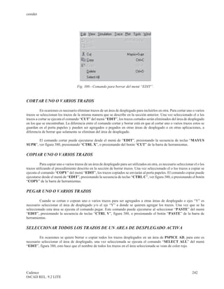 cenidet




                                    Fig. 380.- Comando para borrar del menú “EDIT”.



CORTAR UNO O VARIOS TRAZOS

          En ocasiones es necesario eliminar trazos de un área de desplegado para incluirlos en otra. Para cortar uno o varios
trazos se seleccionan los trazos de la misma manera que se describe en la sección anterior. Una vez seleccionado el o los
trazos a cortar se ejecuta el comando “CUT” del menú “EDIT”, los trazos cortados serán eliminados del área de desplegado
en los que se encontraban. La diferencia entre el comando cortar y borrar está en que al cortar uno o varios trazos estos se
guardan en el porta papeles y pueden ser agregados o pegados en otras áreas de desplegado o en otras aplicaciones, a
diferencia de borrar que solamente se eliminan del área de desplegado.

       El comando cortar puede ejecutarse desde el menú de “EDIT”, presionando la secuencia de teclas “MAYUS
SUPR”, ver figura 380, presionando “CTRL X”, o presionando del botón “CUT” de la barra de herramientas.

COPIAR UNO O VARIOS TRAZOS

          Para copiar uno o varios trazos de un área de desplegado para ser utilizados en otra, es necesario seleccionar el o los
trazos utilizando el procedimiento descrito en la sección de borrar trazos. Una vez seleccionado el o los trazos a copiar se
ejecuta el comando “COPY” del menú “EDIT”, los trazos copiados se enviarán al porta papeles. El comando copiar puede
ejecutarse desde el menú de “EDIT”, presionando la secuencia de teclas “CTRL C”, ver figura 380, o presionando el botón
“COPY” de la barra de herramientas.

PEGAR UNO O VARIOS TRAZOS

         Cuando se cortan o copean uno o varios trazos para ser agregados a otras áreas de desplegado o ejes “Y” es
necesario seleccionar el área de desplegado y/o el eje “Y” a donde se quieren agregar los trazos. Una vez que se ha
seleccionado esta área se ejecuta el comando pegar. Este comando puede ejecutarse al seleccionar “PASTE” del menú
“EDIT”, presionando la secuencia de teclas “CTRL V”, figura 380, o presionando el botón “PASTE” de la barra de
herramientas.

SELECCIONAR TODOS LOS TRAZOS DE UN AREA DE DESPLEGADO ACTIVA

         En ocasiones se quiere borrar o copiar todos los trazos desplegados en un área de PSPICE AD, para esto es
necesario seleccionar el área de desplegado, una vez seleccionada se ejecuta el comando “SELECT ALL” del menú
“EDIT”, figura 380, esto hace que el nombre de todos los trazos en el área seleccionada se vean de color rojo.




Cadence                                                                                                                 242
OrCAD REL. 9.2 LITE
 
