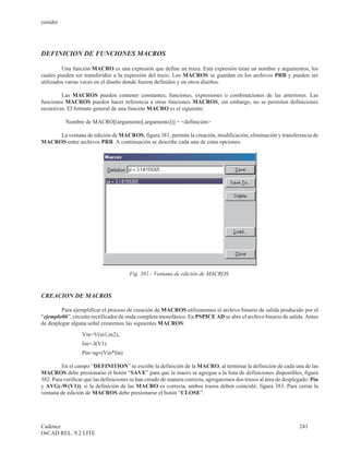 cenidet




DEFINICION DE FUNCIONES MACROS

         Una función MACRO es una expresión que define un trazo. Esta expresión tiene un nombre y argumentos, los
cuales pueden ser transferidos a la expresión del trazo. Los MACROS se guardan en los archivos PRB y pueden ser
utilizados varias veces en el diseño donde fueron definidos y en otros diseños.

         Las MACROS pueden contener constantes, funciones, expresiones o combinaciones de las anteriores. Las
funciones MACROS pueden hacer referencia a otras funciones MACROS, sin embargo, no se permiten definiciones
recursivas. El formato general de una función MACRO es el siguiente:

           Nombre de MACRO[(argumento[,argumento])] = <definición>

     La ventana de edición de MACROS, figura 381, permite la creación, modificación, eliminación y transferencia de
MACROS entre archivos PRB. A continuación se describe cada una de estas opciones.




                                       Fig. 381.- Ventana de edición de MACROS.


CREACION DE MACROS

         Para ejemplificar el proceso de creación de MACROS utilizaremos el archivo binario de salida producido por el
“ejemplo06”, circuito rectificador de onda completa monofásico. En PSPICE AD se abre el archivo binario de salida. Antes
de desplegar alguna señal crearemos las siguientes MACROS:
                  Vin=V(in1,in2),
                  Iin=-I(V1)
                  Pin=agv(Vin*Iin)

         En el campo “DEFINITION” se escribe la definición de la MACRO, al terminar la definición de cada una de las
MACROS debe presionarse el botón “SAVE” para que la macro se agregue a la lista de definiciones disponibles, figura
382. Para verificar que las definiciones se han creado de manera correcta, agregaremos dos trazos al área de desplegado: Pin
y AVG(-W(V1)), si la definición de las MACRO es correcta, ambos trazos deben coincidir, figura 383. Para cerrar la
ventana de edición de MACROS debe presionarse el botón “CLOSE”.




Cadence                                                                                                            243
OrCAD REL. 9.2 LITE
 