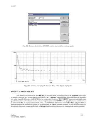 cenidet




                   Fig. 382.- Ventana de edición de MACROS con tres nuevas definiciones agregadas.




                      Fig. 383.- Ventana de desplegado de trazos, Pin y AVG(-W(V1)) desplegados.


MODIFICACION DE MACROS

          Para modificar la definición de una MACRO, es necesario desde la ventana de edición de MACROS seleccionar
la función a modificar para que esta aparezca en el campo “DEFINITION”. La selección se realiza por medio del apuntador
y el botón izquierdo del mouse. La MACRO que se encuentra en el campo “DEFINITION” puede ser modificada, para
guardar los cambios realizados a la función es necesario presionar el botón “SAVE”. Para ejemplificar esto, modificaremos
la definición de Pin, en lugar de estar definida como AVG(Vin*Iin) la definiremos como AVG(-W(V1)), figura 384. Los
trazos desplegados no se modifican, ya que las dos definiciones de Pin dan el mismo resultado, en caso de no ser iguales las
definiciones al cerrar la ventana de edición de MACROS, las diferencias en los trazos se visualizaría de manera inmediata.




Cadence                                                                                                            244
OrCAD REL. 9.2 LITE
 