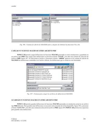 cenidet




             Fig. 386.- Ventana de edición de MACROS antes y después de eliminar las funciones Vin e Iin.


CARGAR FUNCIONES MACRO DE OTRO ARCHIVO PRB

         PSPICE AD permite cargar definiciones de funciones MACRO generadas en otras simulaciones y guardadas en
un archivo tipo PRB. Para cargar estas definiciones se presiona el botón “LOAD”, esto abre una ventana de selección de
archivos PRB, figura 387. Al seleccionar el archivo y presionar el botón “ABRIR” aparecen en la ventana de edición de
MACROS las definiciones contenidas en el archivo abierto, las definiciones que se tenían no son eliminadas.




                         Fig. 387.- Ventana para cargar los archivos de definición de MACROS.


GUARDAR FUNCIONES MACRO EN OTRO ARCHIVO PRB

          PSPICE AD permite guardar definiciones de funciones MACRO generadas en simulación actual en un archivo
tipo PRB diferente. Para guardar estas definiciones es necesario seleccionarlas de la lista disponible, figura 388, y presionar
el botón “SAVE TO”, esto abre una ventana de selección de archivos PRB, figura 389. PSPICE AD permite tres a opciones
para guardar estas definiciones:




Cadence                                                                                                               246
OrCAD REL. 9.2 LITE
 