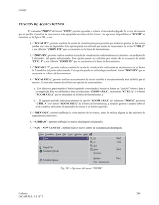cenidet




FUNCION DE ACERCAMIENTO

         El comando “ZOOM” del menú “VIEW” permite agrandar o reducir el área de desplegado de trazos, de manera
que es posible visualizar de una manera más apropiada secciones de los trazos. Las opciones disponibles en “ZOOM” se
muestran en la figura 391, y son:

          1.- “ZOOM FIT”, permite cambiar la escala de visualización para permitir que todos los puntos de los trazos
            puedan ser vistos en la pantalla. Esta opción puede ser utilizada por medio de la secuencia de teclas “CTRL Z”
            o por el botón “ZOOM FIT” que se encuentra en la barra de herramientas.

          2.- “ZOOM IN”, permite realizar cambiar la escala de visualización realizando un acercamiento con un factor de
            2 alrededor del punto seleccionado. Esta opción puede ser utilizada por medio de la secuencia de teclas
            “CTRL I” o por el botón “ZOOM IN” que se encuentra en la barra de herramientas.

          3.- “ZOOM OUT”, permite realizar cambiar la escala de visualización realizando un alejamiento con un factor
            de 2 alrededor del punto seleccionado. Esta opción puede ser utilizada por medio del botón “ZOOM IN” que se
            encuentra en la barra de herramientas.

          4.- “ZOOM AREA”, permite realizar acercamientos de escala variable a una determinada área definida por el
            usuario. Existen dos formas de utilizar esta opción de acercamiento:

             a.- Con el cursor, presionando el botón izquierdo y moviendo el mouse se forma un “cuadro” sobre el área a
               ser ampliada. Una vez definida el área se selecciona “ZOOM AREA”, se presiona “CTRL A” o el botón
               “ZOOM AREA” que se encuentra en la barra de herramientas, y

             b.- El segundo método selecciona primero la opción “ZOOM AREA” del submenú “ZOOM”, presiona
               “CTRL A” o el botón “ZOOM AREA” de la barra de herramientas, y después genera el cuadro sobre el
               área a ampliar utilizando el apuntador de mouse y su botón izquierdo.

          5.- “PREVIOUS”, permite redibujar la vista anterior de los trazos, antes de utilizar alguna de las opciones de
            acercamiento anteriores.

          6.- “REDRAW”, permite redibujar los trazos desplegados en pantalla.

          7.- “PAN – NEW CENTER”, permite fijar el nuevo centro de la pantalla de desplegado.




                                       Fig. 391.- Opciones del menú “ZOOM”.




Cadence                                                                                                          248
OrCAD REL. 9.2 LITE
 
