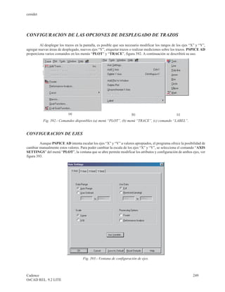 cenidet




CONFIGURACION DE LAS OPCIONES DE DESPLEGADO DE TRAZOS

         Al desplegar los trazos en la pantalla, es posible que sea necesario modificar los rangos de los ejes “X” y “Y”,
agregar nuevas áreas de desplegado, nuevos ejes “Y”, etiquetar trazos o realizar mediciones sobre los trazos. PSPICE AD
proporciona varios comandos en los menús “PLOT” y “TRACE”, figura 392. A continuación se describirá su uso.




           Fig. 392.- Comandos disponibles (a) menú “PLOT”, (b) menú “TRACE”, (c) comando “LABEL”.


CONFIGURACION DE EJES

         Aunque PSPICE AD intenta escalar los ejes “X” y “Y” a valores apropiados, el programa ofrece la posibilidad de
cambiar manualmente estos valores. Para poder cambiar la escala de los ejes “X” y “Y”, se selecciona el comando “AXIS
SETTINGS” del menú “PLOT”, la ventana que se abre permite modificar los atributos y configuración de ambos ejes, ver
figura 393.




                                      Fig. 393.- Ventana de configuración de ejes.



Cadence                                                                                                         249
OrCAD REL. 9.2 LITE
 