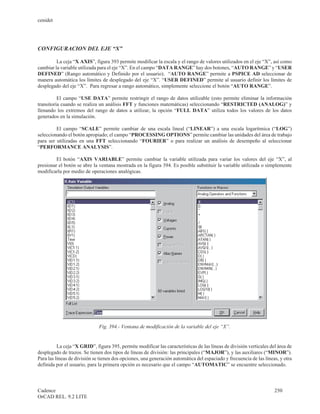 cenidet




CONFIGURACION DEL EJE “X”

         La ceja “X AXIS”, figura 393 permite modificar la escala y el rango de valores utilizados en el eje “X”, así como
cambiar la variable utilizada para el eje “X”. En el campo “DATA RANGE” hay dos botones, “AUTO RANGE” y “USER
DEFINED” (Rango automático y Definido por el usuario). “AUTO RANGE” permite a PSPICE AD seleccionar de
manera automática los límites de desplegado del eje “X”. “USER DEFINED” permite al usuario definir los límites de
desplegado del eje “X”. Para regresar a rango automático, simplemente seleccione el botón “AUTO RANGE”.

          El campo “USE DATA” permite restringir el rango de datos utilizable (esto permite eliminar la información
transitoria cuando se realiza un análisis FFT y funciones matemáticas) seleccionando “RESTRICTED (ANALOG)” y
llenando los extremos del rango de datos a utilizar, la opción “FULL DATA” utiliza todos los valores de los datos
generados en la simulación.

         El campo “SCALE” permite cambiar de una escala lineal (“LINEAR”) a una escala logarítmica (“LOG”)
seleccionando el botón apropiado; el campo “PROCESSING OPTIONS” permite cambiar las unidades del área de trabajo
para ser utilizadas en una FFT seleccionando “FOURIER” o para realizar un análisis de desempeño al seleccionar
“PERFORMANCE ANALYSIS”.

         El botón “AXIS VARIABLE” permite cambiar la variable utilizada para variar los valores del eje “X”, al
presionar el botón se abre la ventana mostrada en la figura 394. Es posible substituir la variable utilizada o simplemente
modificarla por medio de operaciones analógicas.




                              Fig. 394.- Ventana de modificación de la variable del eje “X”.


          La ceja “X GRID”, figura 395, permite modificar las características de las líneas de división verticales del área de
desplegado de trazos. Se tienen dos tipos de líneas de división: las principales (“MAJOR”), y las auxiliares (“MINOR”).
Para las líneas de división se tienen dos opciones, una generación automática del espaciado y frecuencia de las líneas, y otra
definida por el usuario, para la primera opción es necesario que el campo “AUTOMATIC” se encuentre seleccionado.



Cadence                                                                                                              250
OrCAD REL. 9.2 LITE
 