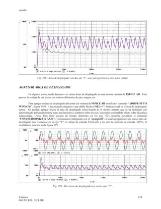 cenidet




                  Fig. 398.- Area de desplegado con dos eje “Y”, uno para potencia y otro para voltaje.


AGREGAR AREA DE DESPLEGADO

         En algunos casos puede desearse ver varias áreas de desplegado en una misma ventana de PSPICE AD. Esto
provee la ventaja de ver trazos con valores diferentes de ejes, rangos, etc.

         Para agregar un área de desplegado adicional a la ventana de PSPICE AD se utiliza el comando “ADD PLOT TO
WINDOW”, figura 392b. Una pequeña etiqueta y una doble flecha (“SEL>>”) indicará cual es el área de desplegado
activa. Se pueden agregar trazos al área de desplegado seleccionada de la misma manera que se ha realizado con
anterioridad y pueden realizarse todas las funciones o cambios sobre los ejes, los cuales solo tendrán efecto sobre la gráfica
seleccionada. (Nota: Para tener escalas de tiempo diferentes en los ejes “X”, necesita ejecutarse el comando
“UNSYNCHORNIZE X AXIS”). Continuamos trabajando con el “ejemplo06”, al cual agregaremos una nueva área de
desplegado para visualizar en un eje “Y” el voltaje de entrada V(in1,in2) y en otro la corriente de entrada –I(V1), el
resultado se muestra en la figura 399.




                                 Fig. 399.- Dos áreas de desplegado con varios ejes “Y”.



Cadence                                                                                                              254
OrCAD REL. 9.2 LITE
 