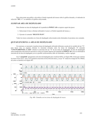 cenidet




         Para seleccionar una gráfica, solo utilice el botón izquierdo del mouse sobre la gráfica deseada y el indicador de
selección “SEL >>” se cambiara a la gráfica seleccionada.

ELIMINAR AREA DE DESPLEGADO

          Para eliminar un área de desplegado de la pantalla de PSPICE AD se requiere seguir dos pasos:

           1.- Seleccionar el área a eliminar utilizando el cursor y el botón izquierdo del mouse, y

           2.- Ejecutar el comando “DELETE PLOT”.

          Todos los trazos contenidos en el área de desplegado seleccionada serán eliminados al ejecutarse este comando.

QUITAR SINCRONIA A AREAS DE DESPLEGADO

         En ocasiones, es necesario visualizar áreas de desplegado utilizando diferentes escalas de la variable del eje “X”,
para hacer esto, se requiere eliminar la sincronía existente entre las áreas de desplegado. El comando
“UNSYNCHRONIZE X AXIS” elimina la sincronía del eje “X” de las áreas de desplegado. El área de desplegado
seleccionada para estar fuera de sincronía se coloca en la parte superior de la pantalla de PSPICE AD. Una vez eliminada la
sincronía de un área de desplegado ya no es posible resincronizarla, debe ser eliminada y vuelta a agregar.

          En el “ejemplo06” agregaremos otra área de desplegado para visualizar I(D3), ver figura 400, el área que contiene
los trazos V(in1,in2) e –I(V1) se le quitará la sincronía con las otras dos áreas, y su eje “X” estará en el rango de 50 a 100mS,
tal como se muestra en la figura 401.




                                 Fig. 400.- Pantalla con tres áreas de desplegado de trazos.




Cadence                                                                                                                 255
OrCAD REL. 9.2 LITE
 