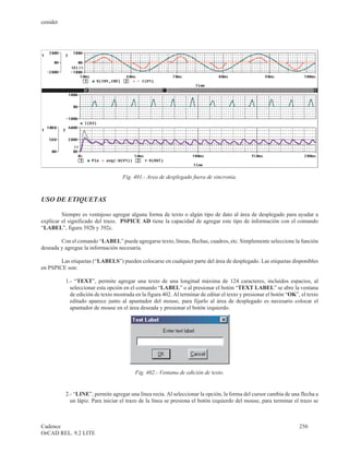 cenidet




                                   Fig. 401.- Area de desplegado fuera de sincronía.


USO DE ETIQUETAS

         Siempre es ventajoso agregar alguna forma de texto o algún tipo de dato al área de desplegado para ayudar a
explicar el significado del trazo. PSPICE AD tiene la capacidad de agregar este tipo de información con el comando
“LABEL”, figura 392b y 392c.

        Con el comando “LABEL” puede agregarse texto, líneas, flechas, cuadros, etc. Simplemente seleccione la función
deseada y agregue la información necesaria.

        Las etiquetas (“LABELS”) pueden colocarse en cualquier parte del área de desplegado. Las etiquetas disponibles
en PSPICE son:

          1.- “TEXT”, permite agregar una texto de una longitud máxima de 124 caracteres, incluidos espacios, al
            seleccionar esta opción en el comando “LABEL” o al presionar el botón “TEXT LABEL” se abre la ventana
            de edición de texto mostrada en la figura 402. Al terminar de editar el texto y presionar el botón “OK”, el texto
            editado aparece junto al apuntador del mouse, para fijarlo al área de desplegado es necesario colocar el
            apuntador de mouse en el área deseada y presionar el botón izquierdo.




                                         Fig. 402.- Ventana de edición de texto.


          2.- “LINE”, permite agregar una línea recta. Al seleccionar la opción, la forma del cursor cambia de una flecha a
            un lápiz. Para iniciar el trazo de la línea se presiona el botón izquierdo del mouse, para terminar el trazo se



Cadence                                                                                                             256
OrCAD REL. 9.2 LITE
 