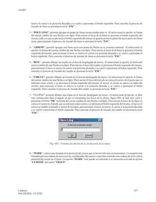 cenidet




           mueve le cursor a la posición deseada y se vuelve a presionar el botón izquierdo. Para cancelar el proceso de
           trazado de línea se presiona la tecla “ESC”.

          3.- “POLY-LINE”, permite agregar un grupo de líneas rectas unidas entre sí. Al seleccionar la opción, la forma
            del cursor cambia de una flecha a un lápiz. Para iniciar el trazo de la línea se presiona el botón izquierdo del
            mouse, cada vez que se presiona el botón izquierdo del mouse se genera un nuevo punto de inicio para otra línea
            recta, para terminar el proceso de trazado de línea se presiona la tecla “ESC”.

          4.- “ARROW”, permite agregar una línea recta con punta de flecha en su extremo terminal. Al seleccionar la
            opción, la forma del cursor cambia de una flecha a un lápiz. Para iniciar el trazo de la línea se presiona el botón
            izquierdo del mouse, para terminar el trazo se mueve le cursor a la posición deseada y se vuelve a presionar el
            botón izquierdo. Para cancelar el proceso de trazado de línea se presiona la tecla “ESC”.

          5.- “BOX”, permite dibujar un cuadro en el área de desplegado de trazos. Al seleccionar la opción, la forma del
            cursor cambia de una flecha a un lápiz. Para iniciar el trazo del cuadro se presiona el botón izquierdo del mouse,
            para terminar el trazo se mueve le cursor a la posición deseada y se vuelve a presionar el botón izquierdo. Para
            cancelar el proceso de trazado del cuadro se presiona la tecla “ESC”.

          6.- “CIRCLE”, permite dibujar un círculo en el área de desplegado de trazos. Al seleccionar la opción, la forma
            del cursor cambia de una flecha a un lápiz. Para iniciar el trazo del círculo se coloca el cursor en el punto que se
            utilizará como centro y se presiona el botón izquierdo del mouse, al mover el cursor se mueve el radio del
            círculo, para terminar el trazo se mueve le cursor a la posición deseada y se vuelve a presionar el botón
            izquierdo. Para cancelar el proceso de trazado del cuadro se presiona la tecla “ESC”.

          7.- “ELLIPSE”, permite dibujar una elipse en el área de desplegado de trazos. Al seleccionar la opción, se abre
            una ventana para fijar el ángulo al que se encuentran los focos de la elipse, figura 403, al fijar este valor y
            presionar el botón “OK” la forma del cursor cambia de una flecha a un lápiz. Para iniciar el trazo de la elipse se
            coloca el cursor en el punto que se utilizará como centro y se presiona el botón izquierdo del mouse, al mover el
            cursor se cambia el tamaño y forma de la elipse, para terminar el trazo se mueve le cursor a la posición deseada
            y se vuelve a presionar el botón izquierdo. Para cancelar el proceso de trazado del cuadro se presiona la tecla
            “ESC”.




                               Fig. 403.- Ventana de edición de la inclinación de la elipse.


          8.- “MARK”, coloca una etiqueta en la posición del cursor que se ha movido mas recientemente. La etiqueta está
            formada por una cadena de texto con las coordenadas del cursor y una línea uniendo esta cadena de texto con la
            posición del cursor en el trazo. La opción “MARK” solo puede ser utilizada si se encuentra activada la opción
            “CURSOR” del menú “TRACE”.




Cadence                                                                                                                257
OrCAD REL. 9.2 LITE
 
