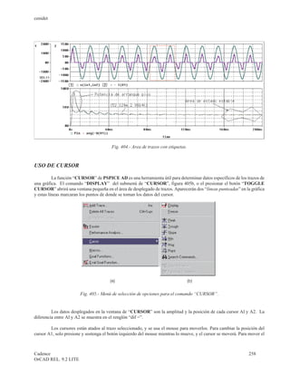 cenidet




                                        Fig. 404.- Area de trazos con etiquetas.


USO DE CURSOR

          La función “CURSOR” de PSPICE AD es una herramienta útil para determinar datos específicos de los trazos de
una gráfica. El comando “DISPLAY” del submenú de “CURSOR”, figura 405b, o el presionar el botón “TOGGLE
CURSOR” abrirá una ventana pequeña en el área de desplegado de trazos. Aparecerán dos “líneas punteadas” en la gráfica
y estas líneas marcaran los puntos de donde se toman los datos del cursor.




                        Fig. 405.- Menú de selección de opciones para el comando “CURSOR”.


         Los datos desplegados en la ventana de “CURSOR” son la amplitud y la posición de cada cursor Al y A2. La
diferencia entre Al y A2 se muestra en el renglón “dif =”.

        Los cursores están atados al trazo seleccionado, y se usa el mouse para moverlos. Para cambiar la posición del
cursor A1, solo presione y sostenga el botón izquierdo del mouse mientras lo mueve, y el cursor se moverá. Para mover el



Cadence                                                                                                        258
OrCAD REL. 9.2 LITE
 