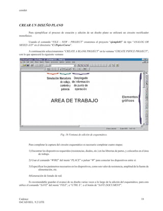 cenidet




CREAR UN DISEÑO PLANO

        Para ejemplificar el proceso de creación y edición de un diseño plano se utilizará un circuito rectificador
monofásico.

      Usando el comando “FILE – NEW – PROJECT” crearemos el proyecto “ejemplo01” de tipo “ANALOG OR
MIXED A/D” en el directorio “C:PspiceCurso”.

         A continuación seleccionaremos “CREATE A BLANK PROJECT” en la ventana “CREATE PSPICE PROJECT”,
con lo que aparecerá la siguiente ventana:




                                          Fig. 16 Ventana de edición de esquemático.


          Para completar la captura del circuito esquemático es necesario completar cuatro etapas:

          1) Encontrar los dispositivos requeridos (resistencias, diodos, etc.) en las librerías de partes, y colocarlos en el área
                  de trabajo.

          2) Usar el comando “WIRE” del menú “PLACE” o pulsar “W” para conectar los dispositivos entre sí.

          3) Especificar los parámetros necesarios en los dispositivos, como son valor de resistencia, amplitud de la fuente de
                   alimentación, etc.

          4)Generación de listado de red.

           Es recomendable guardar el avance de su diseño varias veces a lo largo de la edición del esquemático, para esto
utilice el comando “SAVE” del menú “FILE”, o “CTRL S”, o el botón de “SAVE DOCUMENT”.




Cadence                                                                                                                    18
OrCAD REL. 9.2 LITE
 