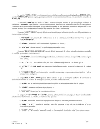 cenidet




         La sección “COMMANDS” permite agregar iconos a las barras de herramientas desplegadas en PSPICE AD. La
sección “KEYBOARD” permite asignar, quitar y modificar la secuencia de teclas utilizadas para ejecutar los comandos de
PSPICE AD.

         El comando “OPTIONS” del menú “TOOLS”, permite configurar el modo en que se despliegan las barras de
corrimiento (“scroll bars”), los símbolos y los colores de los trazos, además define el intervalo de actualización de pantalla
y el número de divisiones de los histogramas. Al ejecutar este comando, se abre la ventana mostrada en la figura 419. En esta
ventana, se tienen diez campos de configuración, los cuales se describen a continuación.

         El campo “USE SYMBOLS” permite definir en que condiciones se utilizarán símbolos para diferenciar trazos, se
cuenta con tres opciones:

           1.- “ATTRIBUTES”, muestra los símbolos solo sí en la ventana de propiedades se seleccionó la opción
             “SHOW SYMBOL”,

           2.- “NEVER”, no muestra nunca los símbolos asignados a los trazos, y

           3.- “ALWAYS”, siempre muestra los símbolos asignados a los trazos.

         El campo “TRACE COLOR SCHEME” permite definir la secuencia de colores asignada a los trazos mostrados
en pantalla, se cuenta con cuatro opciones:

           1.- “NORMAL”, usa un color diferente para cada trazo, si el número de trazos es mayor a 12, vuelve a asignar
             estos colores,

           2.- “MATCH AXIS”, usa el mismo color para todos los trazos que pertenecen a un mismo eje “Y”,

           3.- “SEQUENTIAL PER AXIS”, usa los colores disponibles de manera secuencial en los trazos de cada eje
             “Y”,

           4.- “UNIQUE BY FILE”, usa el mismo color para todos los trazos que pertenecen a un mismo archivo, y solo se
             aplica a trazos analógicos.

          El campo “USE SCROLLBARS” permite definir la forma en que se desplegarán las barras de corrimiento al
realizar acercamientos en las áreas de desplegado de trazos, se cuenta con tres opciones:

           1.- “AUTO”, usa las barras de corrimiento cuando se realiza un acercamiento sobre uno de los ejes,

           2.- “NEVER”, nunca usa las barras de corrimiento, y

           3.- “ALWAYS”, siempre usa las barras de corrimiento.

         El campo “AUTO UPDATE INTERVAL”, permite definir el intervalo de tiempo en el cual se realizarán las
actualizaciones de los trazos en pantalla, se cuenta con tres opciones:

           1.- “AUTO”, actualiza la pantalla de desplegado cada vez que el simulador genera nuevos datos,

           2.- “EVERY ‘n’ SEC”, actualiza la pantalla a intervalos regulares, el intervalo está definido por ‘n’ y está
             expresado en segundos,

           3.- “EVERY ‘n’ %”, actualiza la pantalla basado en el avance de la simulación, cada ‘n’ por ciento avance.




Cadence                                                                                                              269
OrCAD REL. 9.2 LITE
 