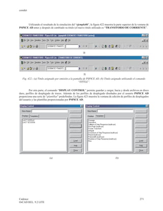 cenidet




      Utilizando el resultado de la simulación del “ejemplo06”, la figura 422 muestra la parte superior de la ventana de
PSPICE AD antes y después de cambiado su titulo (el nuevo titulo utilizado es “TRANSITORIO DE CORRIENTE”.




   Fig. 422.- (a) Titulo asignado por omisión a la pantalla de PSPICE AD, (b) Titulo asignado utilizando el comando
                                                       “TITTLE”.


         Por otra parte, el comando “DISPLAY CONTROL” permite guardar y cargar, hacia y desde archivos en disco
duro, perfiles de desplegado de trazos. Además de los perfiles de desplegado diseñados por el usuario PSPICE AD
proporciona una serie de “plantillas” predefinidas. La figura 423 muestra la ventana de edición de perfiles de desplegados
del usuario y las plantillas proporcionadas por PSPICE AD.




                            (a)                                                           (b)




Cadence                                                                                                          271
OrCAD REL. 9.2 LITE
 
