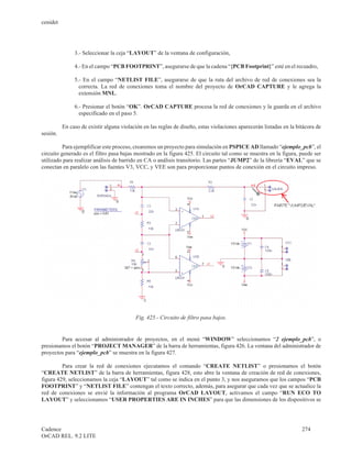 cenidet




               3.- Seleccionar la ceja “LAYOUT” de la ventana de configuración,

               4.- En el campo “PCB FOOTPRINT”, asegurarse de que la cadena “{PCB Footprint}” esté en el recuadro,

               5.- En el campo “NETLIST FILE”, asegurarse de que la ruta del archivo de red de conexiones sea la
                 correcta. La red de conexiones toma el nombre del proyecto de OrCAD CAPTURE y le agrega la
                 extensión MNL.

               6.- Presionar el botón “OK”. OrCAD CAPTURE procesa la red de conexiones y la guarda en el archivo
                 especificado en el paso 5.

          En caso de existir alguna violación en las reglas de diseño, estas violaciones aparecerán listadas en la bitácora de
sesión.

          Para ejemplificar este proceso, crearemos un proyecto para simulación en PSPICE AD llamado “ejemplo_pcb”, el
circuito generado es el filtro pasa bajas mostrado en la figura 425. El circuito tal como se muestra en la figura, puede ser
utilizado para realizar análisis de barrido en CA o análisis transitorio. Las partes “JUMP2” de la librería “EVAL” que se
conectan en paralelo con las fuentes V3, VCC, y VEE son para proporcionar puntos de conexión en el circuito impreso.




                                          Fig. 425.- Circuito de filtro pasa bajos.


        Para accesar al administrador de proyectos, en el menú “WINDOW” seleccionamos “2 ejemplo_pcb”, o
presionamos el botón “PROJECT MANAGER” de la barra de herramientas, figura 426. La ventana del administrador de
proyectos para “ejemplo_pcb” se muestra en la figura 427.

         Para crear la red de conexiones ejecutamos el comando “CREATE NETLIST” o presionamos el botón
“CREATE NETLIST” de la barra de herramientas, figura 428, esto abre la ventana de creación de red de conexiones,
figura 429, seleccionamos la ceja “LAYOUT” tal como se indica en el punto 3, y nos aseguramos que los campos “PCB
FOOTPRINT” y “NETLIST FILE” contengan el texto correcto, además, para asegurar que cada vez que se actualice la
red de conexiones se envié la información al programa OrCAD LAYOUT, activamos el campo “RUN ECO TO
LAYOUT” y seleccionamos “USER PROPERTIES ARE IN INCHES” para que las dimensiones de los dispositivos se




Cadence                                                                                                              274
OrCAD REL. 9.2 LITE
 