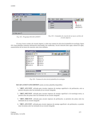 cenidet




                                                               Fig. 433.- Comandos de creación de un nuevo archivo de
          Fig. 432.- Programa OrCAD LAYOUT.
                                                                                 circuito impreso.


         Al crear el nuevo archivo de circuito impreso, se abre una ventana de selección de plantilla de tecnología, figura
434. Estas plantillas contienen información relacionada a las cuadrículas, vías de conexión entre capas, número de capas,
características de los trazos de conexión, entre otros atributos.




                               Fig. 434.- Ventana de selección de plantilla de tecnología.


          OrCAD LAYOUT LITE EDITION cuenta con doce plantillas disponibles:

           1.- “1BET_ANY.TCH”, utilizada para circuitos impresos de montaje superficial o de perforación, solo se
             permite una pista entre las terminales de un circuito integrado.

           2.- “2BET_SMT.TCH”, utilizada para circuitos impresos de montaje superficial o de tecnología mixta, se
             permite tener dos pistas entre las terminales de un circuito integrado.

           3.- “2BET_THR.TCH”, utilizada para circuito impresos de perforación, se permiten dos pistas entre las
             terminales de un circuito integrado.

           4.- “3BET_ANY.TCH”, utilizada para circuito impresos de montaje superficial o de perforación, se permite
             tener tres pistas entre las terminales de un circuito integrado.



Cadence                                                                                                           277
OrCAD REL. 9.2 LITE
 