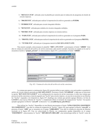cenidet




           5.- “DEFAULT.TCH”, utilizada como la plantilla por omisión para la traducción de programas de diseño de
             circuito impresos.

           6.- “386LIB.TCH”, utilizada para realizar la importación de archivos generados en PCB386.

           7.- “HYBRID.TCH”, utilizada para circuito integrados híbridos.

           8.- “MCM.TCH”, utilizada para módulos de circuitos integrados múltiples.

           9.- “METRIC.TCH”, utilizada para circuitos impresos en sistema métrico.

           10.- “PADS.TCH”, utilizada para realizar la importación de archivos generados en el programa PADS.

           11.- “PROTEL.TCH”, utilizada para realizar la importación de archivos generados en el programa PROTEL.

           12.- “TUTOR.TCH”, utilizada por el programa tutorial de OrCAD LAYOUT LITE.

         Para nuestro ejemplo, seleccionamos la plantilla “1BET_ANY.TCH” y presionamos el botón “ABRIR”. Esto
abre la ventana de selección del archivo de red de conexiones, para nuestro ejemplo, buscamos la carpeta en la cual se
encuentra el archivo “ejemplo_pcb.mnl”, lo seleccionamos, figura 435, y presionamos el botón “ABRIR”.




                            Fig. 435.- Ventana de selección del archivo de red de conexiones.


         La ventana que aparece a continuación, figura 436, permite definir en que carpeta y con cual nombre se guardará el
archivo de circuito impreso generado por OrCAD LAYOUT. Presionar el botón “GUARDAR”, y dado que se seleccionó
la opción “RUN ECO TO LAYOUT” en la configuración de creación de red de conexiones, se abre una ventana que
procesa la red de conexiones y trata de asignarle una “huella” para circuito impreso, en caso de no encontrar en sus librerías
las “huellas” asignadas a los dispositivos, figura 437, despliega una ventana que permite agregar librerías a la lista de
LAYOUT, crear nuevas librerías de “huellas” o simplemente diferir el momento de asignación de “huellas”. En nuestro
ejemplo agregamos la librería “curso.llb” al directorio “c:..orcadlitelayout_pluslibrary”.

         Para utilizar las “huellas” disponibles en esta librería presionamos el botón “LINK EXISTING FOOTPRINT
TO COMPONENT”, esto abre la ventana de asignación de “huellas”, figura 438, para agregar la librería “curso.llb” se
presiona el botón “ADD” que se encuentra en el campo “LIBRARIES”. Esto abre la ventana de selección de librerías
mostrada en la figura 439. Una vez seleccionada la librería, sus componentes quedan disponibles en el campo
“FOOTPRINT”, seleccionamos la “huella” “DIP.100/14/W.300/L.800”, esta terminología define la “huella” como de



Cadence                                                                                                              278
OrCAD REL. 9.2 LITE
 