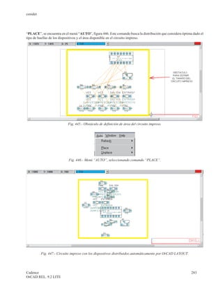 cenidet




“PLACE”, se encuentra en el menú “AUTO”, figura 446. Este comando busca la distribución que considera óptima dado el
tipo de huellas de los dispositivos y el área disponible en el circuito impreso.




                           Fig. 445.- Obstáculo de definición de área del circuito impreso.




                           Fig. 446.- Menú “AUTO”, seleccionando comando “PLACE”.




          Fig. 447.- Circuito impreso con los dispositivos distribuidos automáticamente por OrCAD LAYOUT.




Cadence                                                                                                     283
OrCAD REL. 9.2 LITE
 