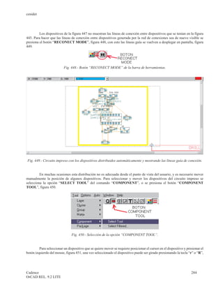 cenidet




         Los dispositivos de la figura 447 no muestran las líneas de conexión entre dispositivos que se tenían en la figura
445. Para hacer que las líneas de conexión entre dispositivos generada por la red de conexiones sea de nuevo visible se
presiona el botón “RECONECT MODE”, figura 448, con esto las líneas guía se vuelven a desplegar en pantalla, figura
449.




                          Fig. 448.- Botón “RECONECT MODE” de la barra de herramientas.




Fig. 449.- Circuito impreso con los dispositivos distribuidos automáticamente y mostrando las líneas guía de conexión.


         En muchas ocasiones esta distribución no es adecuada desde el punto de vista del usuario, y es necesario mover
manualmente la posición de algunos dispositivos. Para seleccionar y mover los dispositivos del circuito impreso se
selecciona la opción “SELECT TOOL” del comando “COMPONENT”, o se presiona el botón “COMPONENT
TOOL”, figura 450.




                                Fig. 450.- Selección de la opción “COMPONENT TOOL”.


         Para seleccionar un dispositivo que se quiere mover se requiere posicionar el cursor en el dispositivo y presionar el
botón izquierdo del mouse, figura 451, una vez seleccionado el dispositivo puede ser girado presionando la tecla “r” o “R”,




Cadence                                                                                                              284
OrCAD REL. 9.2 LITE
 