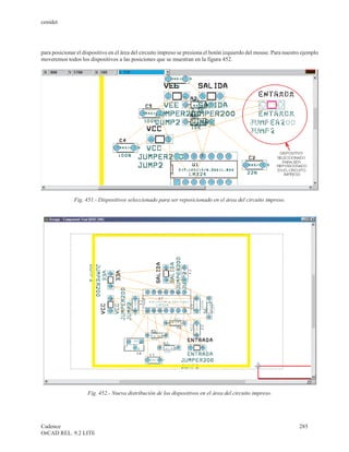 cenidet




para posicionar el dispositivo en el área del circuito impreso se presiona el botón izquierdo del mouse. Para nuestro ejemplo
moveremos todos los dispositivos a las posiciones que se muestran en la figura 452.




              Fig. 451.- Dispositivos seleccionado para ser reposicionado en el área del circuito impreso.




                     Fig. 452.- Nueva distribución de los dispositivos en el área del circuito impreso.




Cadence                                                                                                             285
OrCAD REL. 9.2 LITE
 